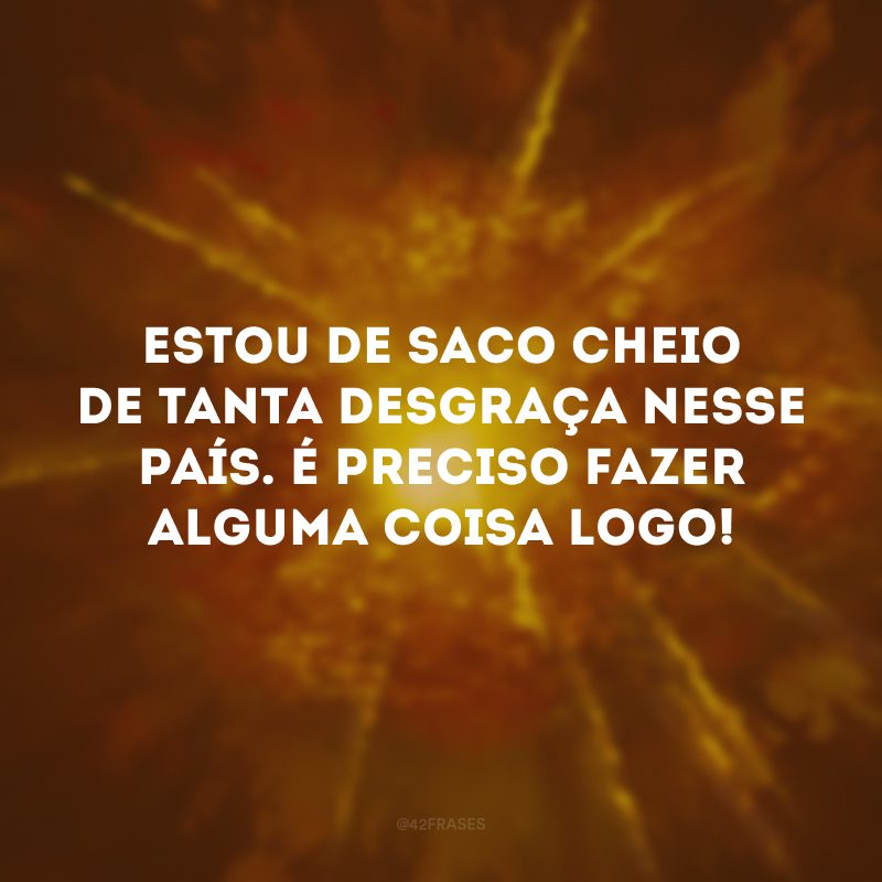 Estou de saco cheio de tanta desgraça nesse país. É preciso fazer alguma coisa logo! 