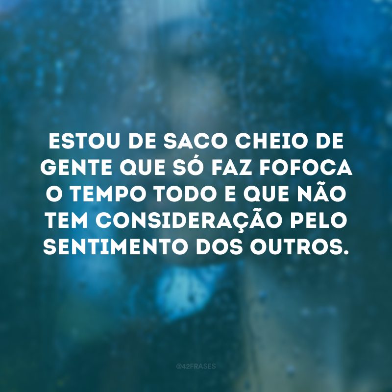 Estou de saco cheio de gente que só faz fofoca o tempo todo e que não tem consideração pelo sentimento dos outros. 