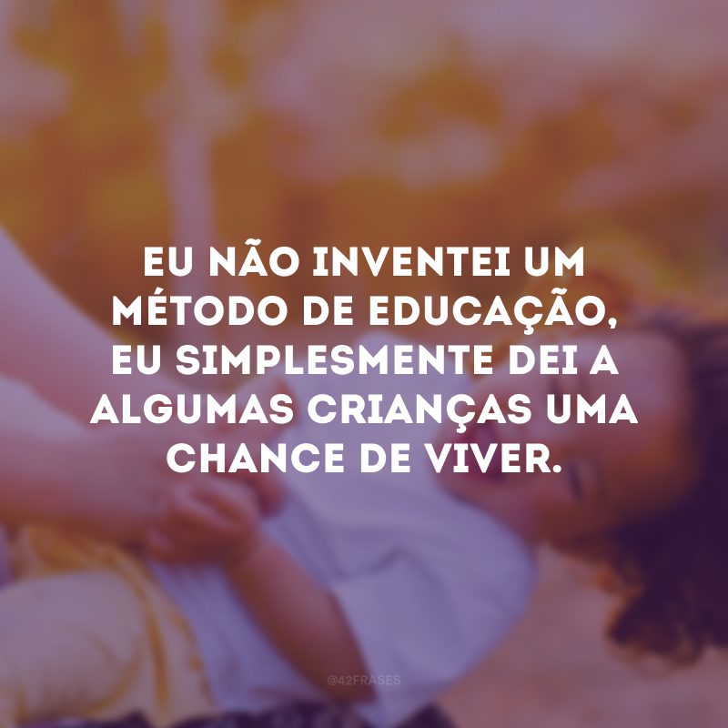 Eu não inventei um método de educação, eu simplesmente dei a algumas crianças uma chance de viver. 