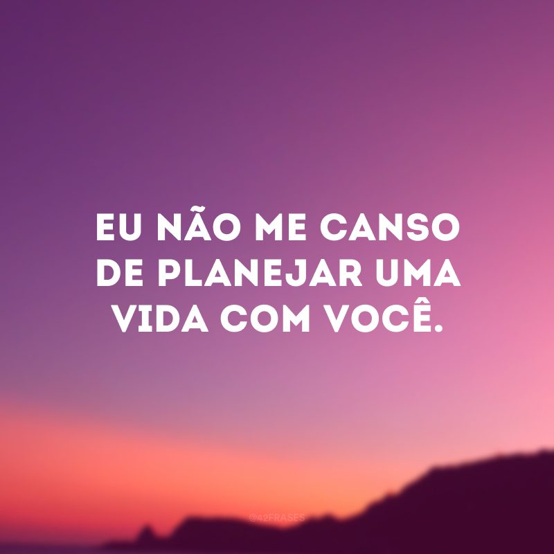 Eu não me canso de planejar uma vida com você. 