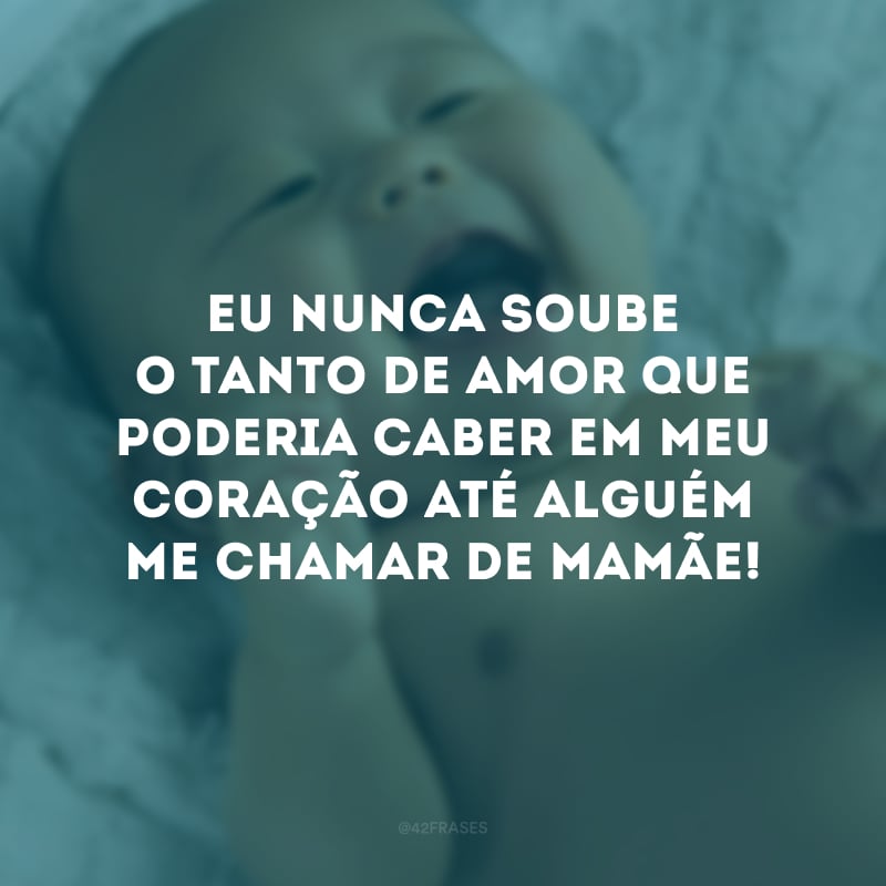 Eu nunca soube o tanto de amor que poderia caber em meu coração até alguém me chamar de mamãe!