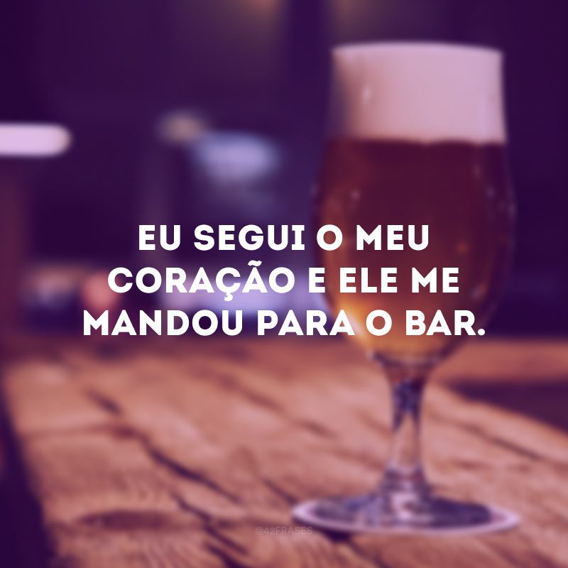 Eu segui o meu coração e ele me mandou para o bar. 