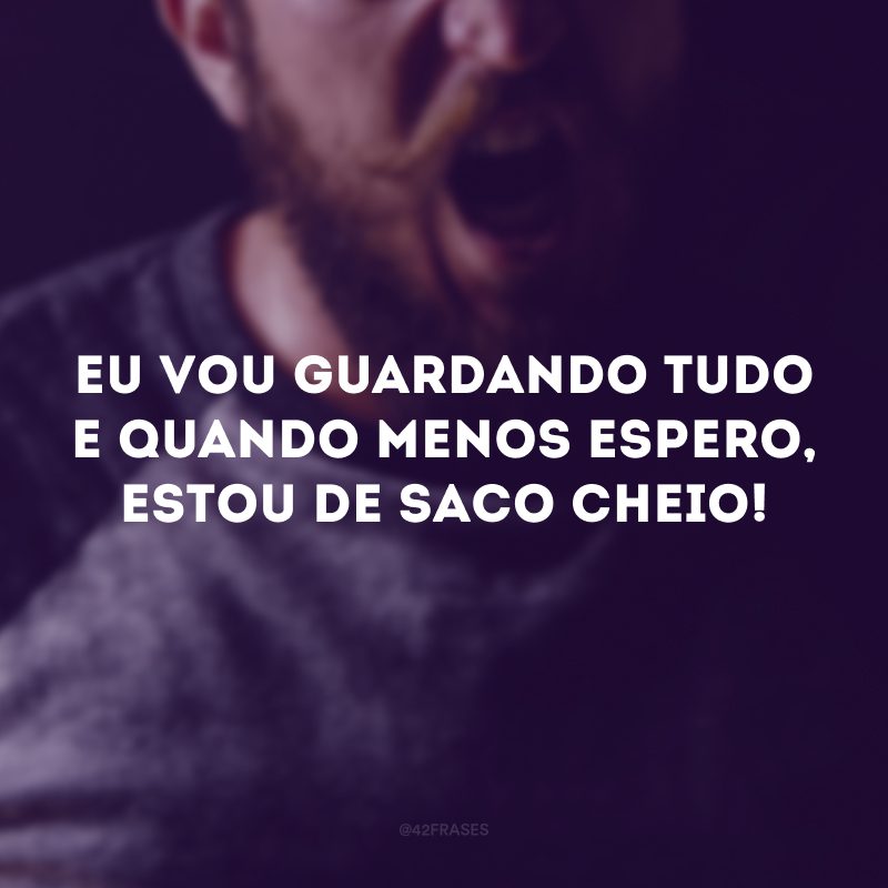 Eu vou guardando tudo e quando menos espero, estou de saco cheio! 