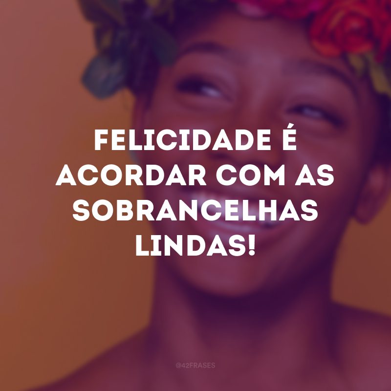 Felicidade é acordar com as sobrancelhas lindas!