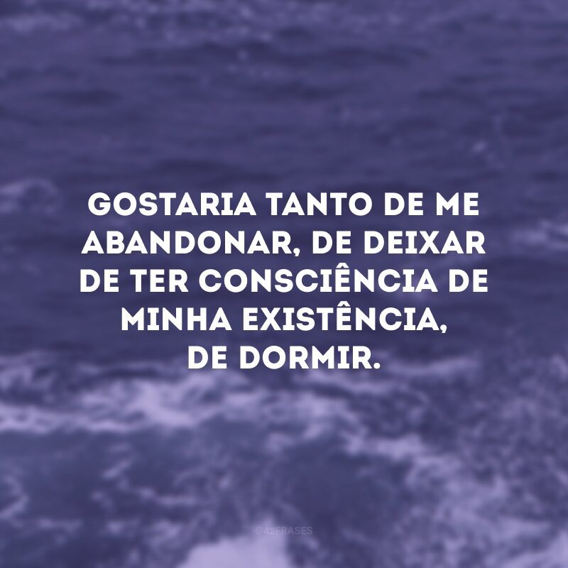 Gostaria tanto de me abandonar, de deixar de ter consciência de minha existência, de dormir. 