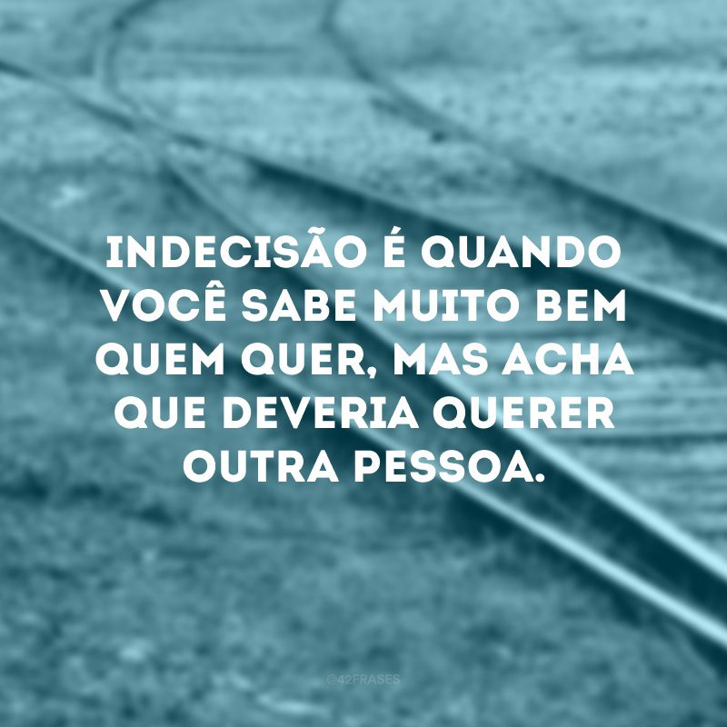 Indecisão é quando você sabe muito bem quem quer, mas acha que deveria querer outra pessoa.