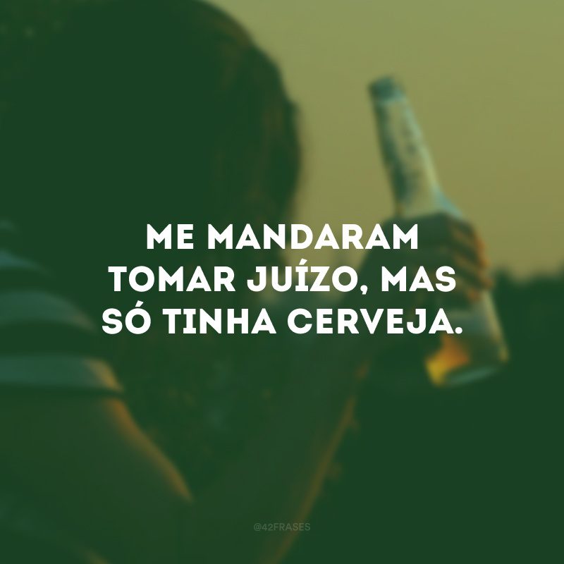 Me mandaram tomar juízo, mas só tinha cerveja. 