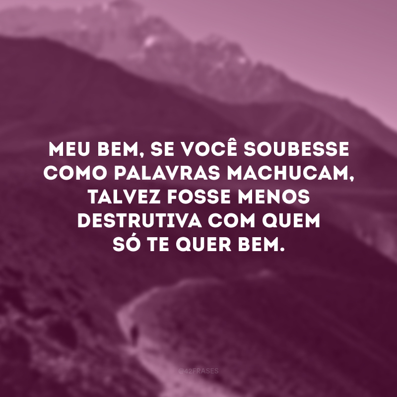 Meu bem, se você soubesse como palavras machucam, talvez fosse menos destrutiva com quem só te quer bem.