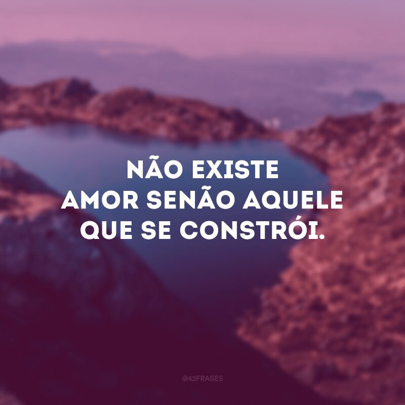 Não existe amor senão aquele que se constrói.