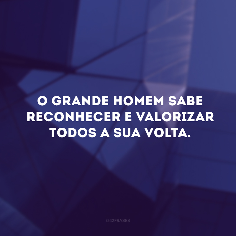 O grande homem sabe reconhecer e valorizar todos a sua volta.