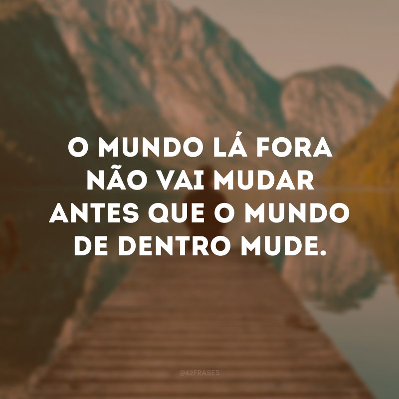 O mundo lá fora não vai mudar antes que o mundo de dentro mude. 