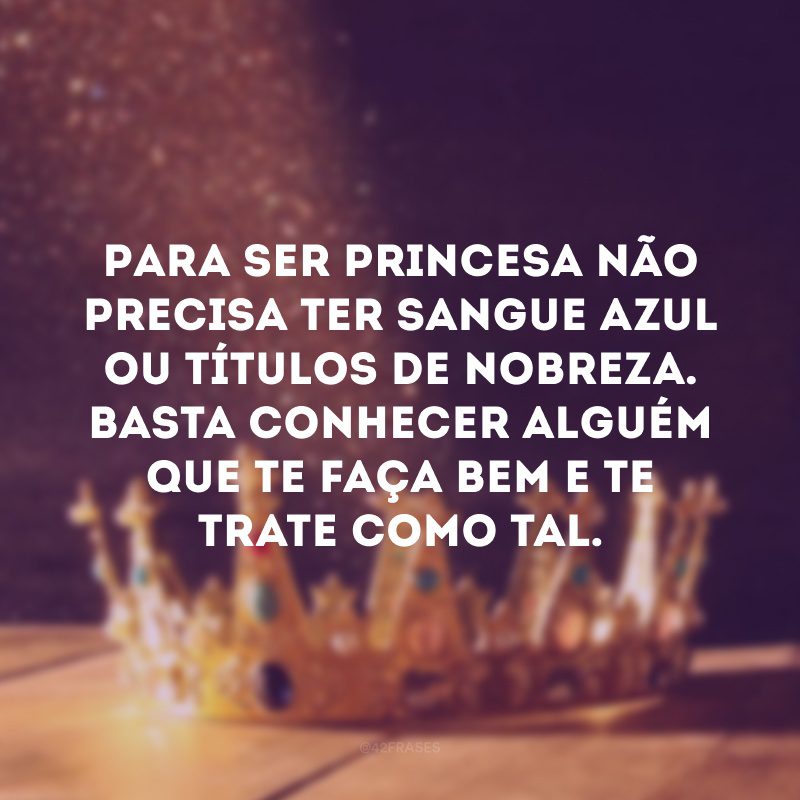 Para ser princesa não precisa ter sangue azul ou títulos de nobreza. Basta conhecer alguém que te faça bem e te trate como tal.