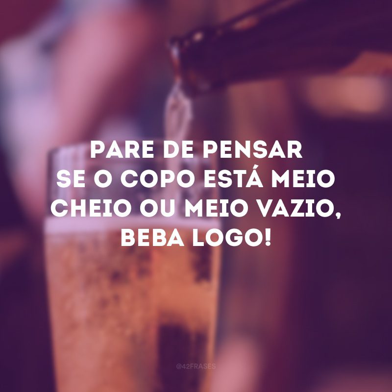 Pare de pensar se o copo está meio cheio ou meio vazio, beba logo! 