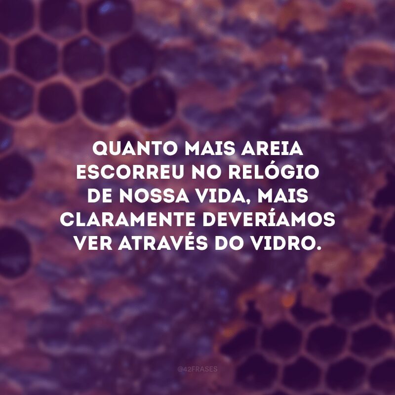 Quanto mais areia escorreu no relógio de nossa vida, mais claramente deveríamos ver através do vidro.