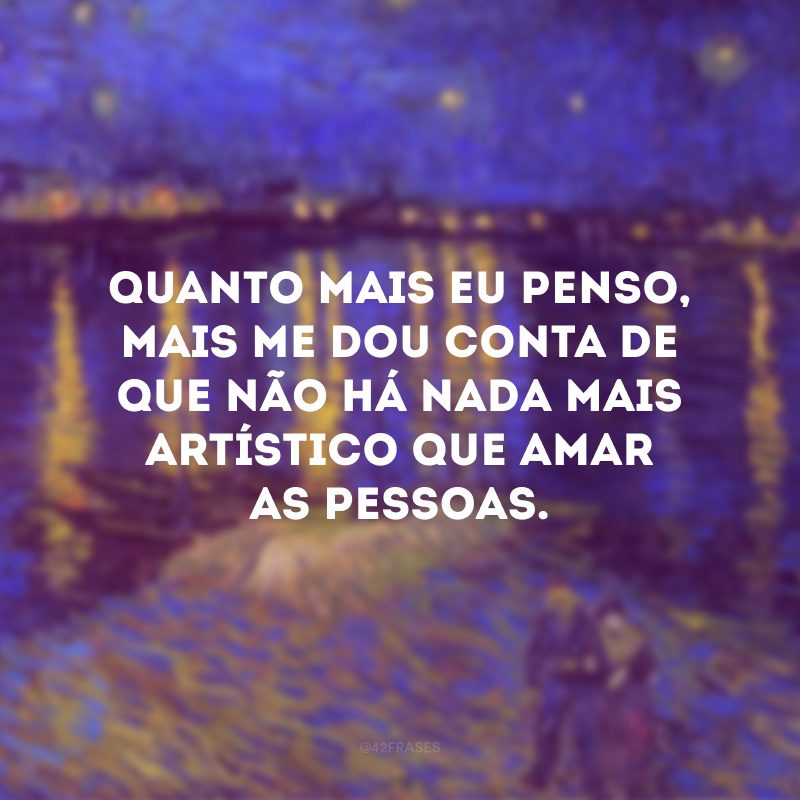 Quanto mais eu penso, mais me dou conta de que não há nada mais artístico que amar as pessoas.