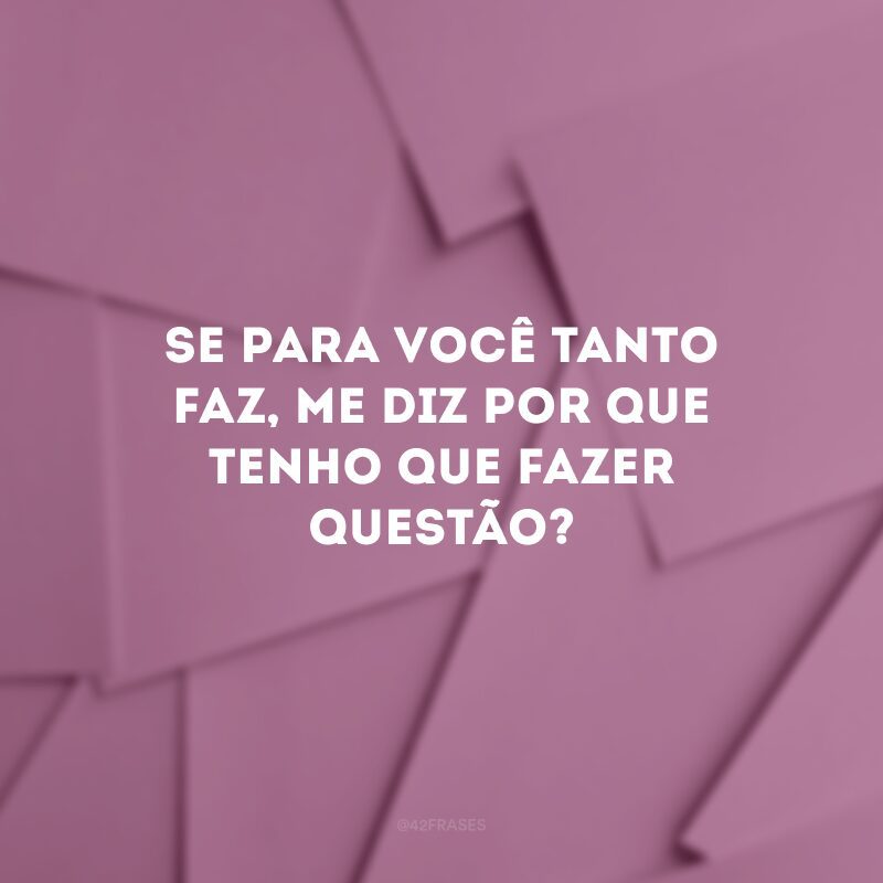 Se para você tanto faz, me diz por que tenho que fazer questão? 