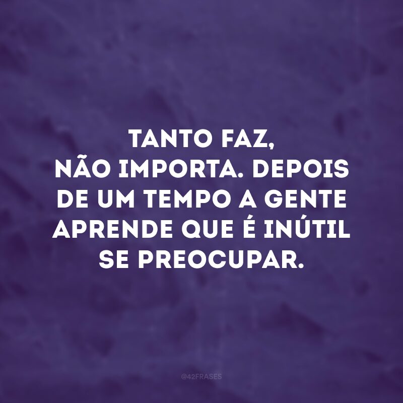 Tanto faz, não importa. Depois de um tempo a gente aprende que é inútil se preocupar. 