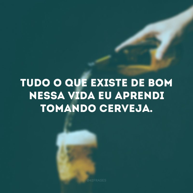 Tudo o que existe de bom nessa vida eu aprendi tomando cerveja. 