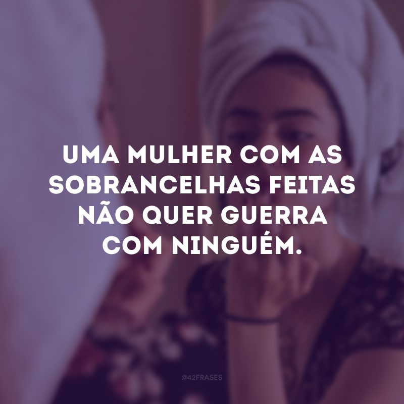 Uma mulher com as sobrancelhas feitas não quer guerra com ninguém. 