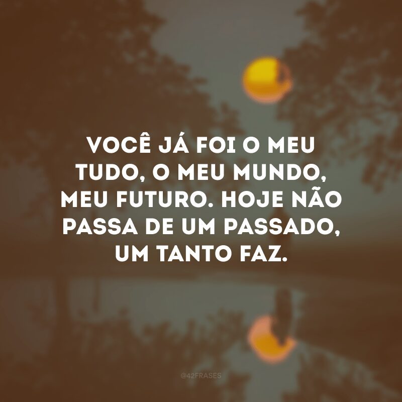 Você já foi o meu tudo, o meu mundo, meu futuro. Hoje não passa de um passado, um tanto faz. 