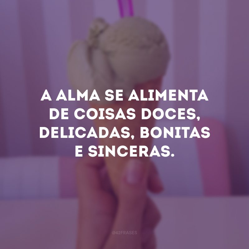 A alma se alimenta de coisas doces, delicadas, bonitas e sinceras. 