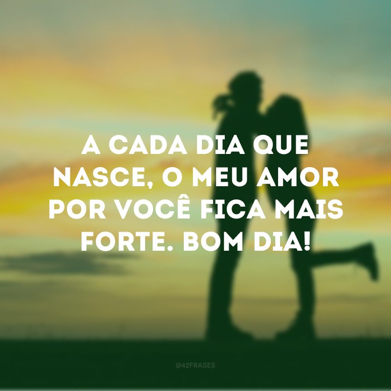 A cada dia que nasce, o meu amor por você fica mais forte. Bom dia!