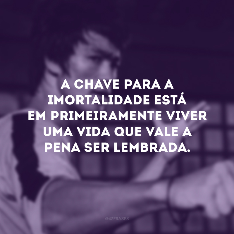 A chave para a imortalidade está em primeiramente viver uma vida que vale a pena ser lembrada.