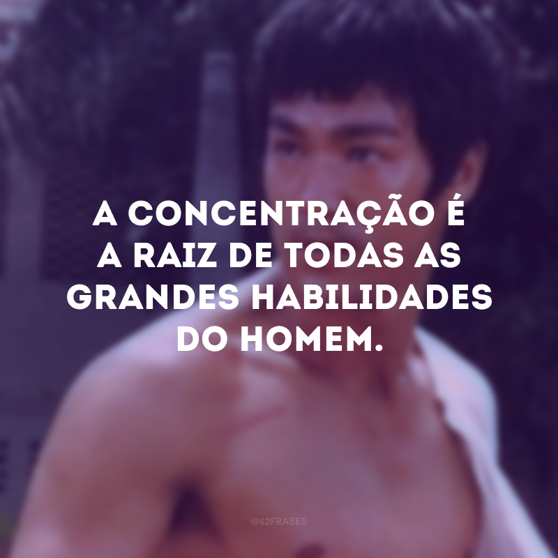 A concentração é a raiz de todas as grandes habilidades do homem.