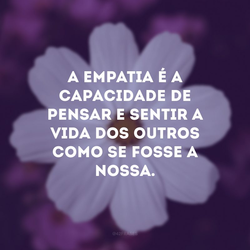 A empatia é a capacidade de pensar e sentir a vida dos outros como se fosse a nossa. 