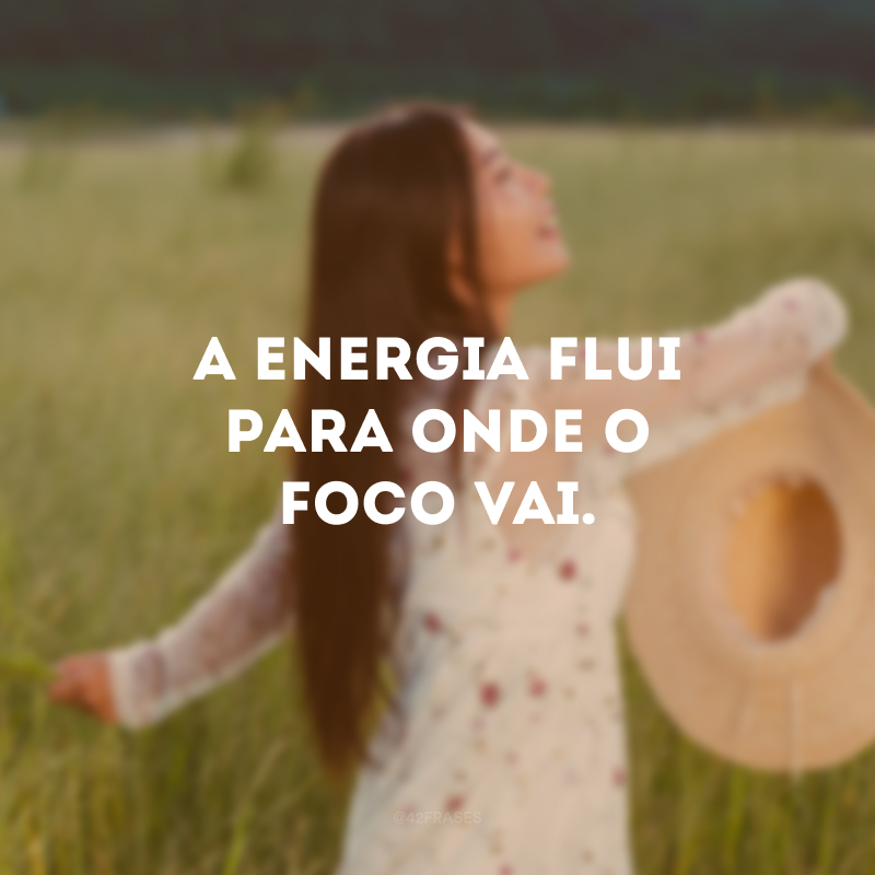 A energia flui para onde o foco vai. 