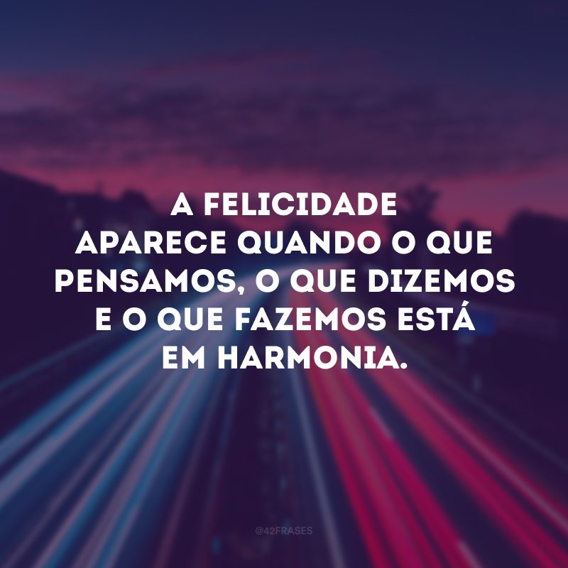 A felicidade aparece quando o que pensamos, o que dizemos e o que fazemos está em harmonia. 