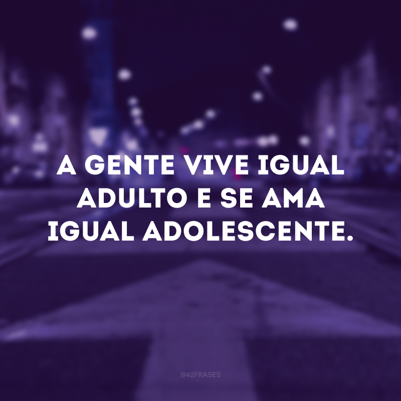 A gente vive igual adulto e se ama igual adolescente.