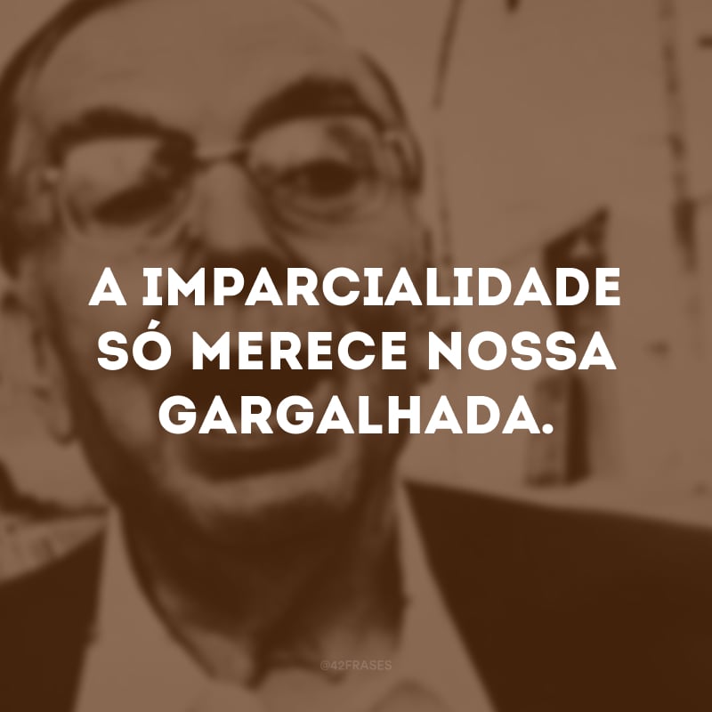 A imparcialidade só merece nossa gargalhada. 