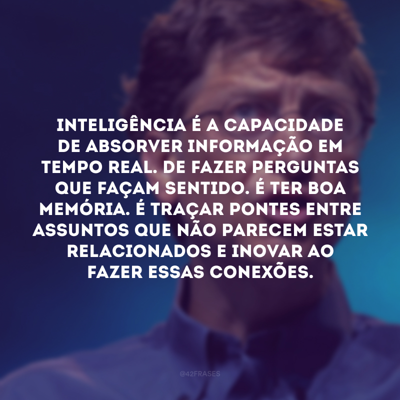 Inteligência é a capacidade de absorver informação em tempo real. De fazer perguntas que façam sentido. É ter boa memória. É traçar pontes entre assuntos que não parecem estar relacionados e inovar ao fazer essas conexões.