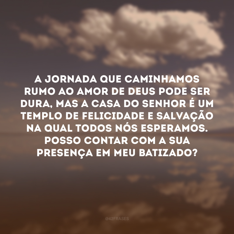 A jornada que caminhamos rumo ao amor de Deus pode ser dura, mas a casa do Senhor é um templo de felicidade e salvação na qual todos nós esperamos. Posso contar com a sua presença em meu batizado?