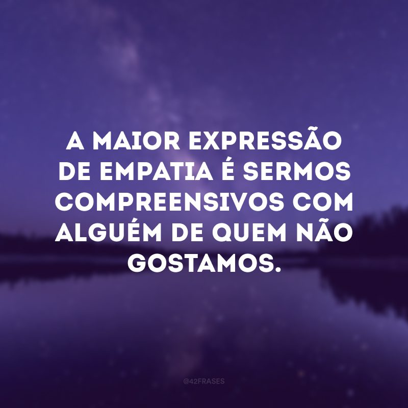 A maior expressão de empatia é sermos compreensivos com alguém de quem não gostamos.