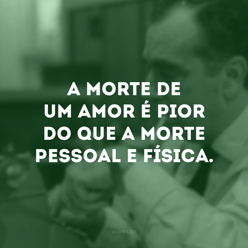 A morte de um amor é pior do que a morte pessoal e física. 