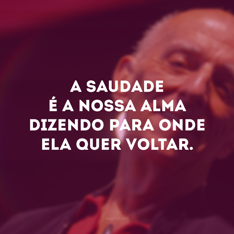 A saudade é a nossa alma dizendo para onde ela quer voltar.