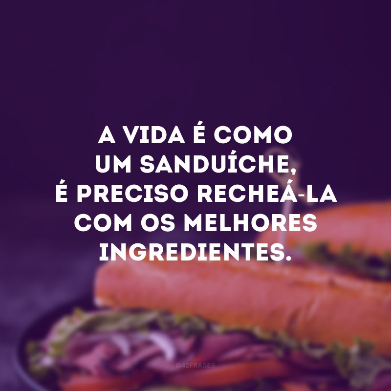 A vida é como um sanduíche, é preciso recheá-la com os melhores ingredientes. 