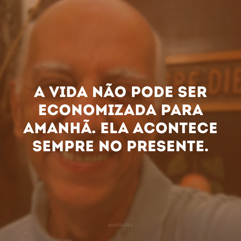 A vida não pode ser economizada para amanhã. Ela acontece sempre no presente. 