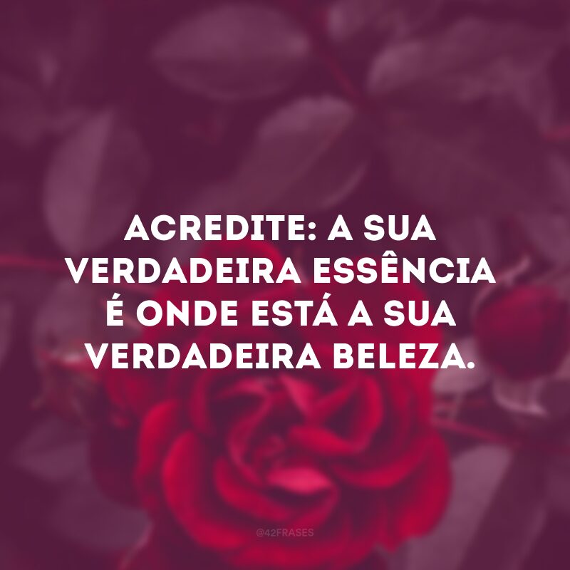 Acredite: a sua verdadeira essência é onde está a sua verdadeira beleza. 