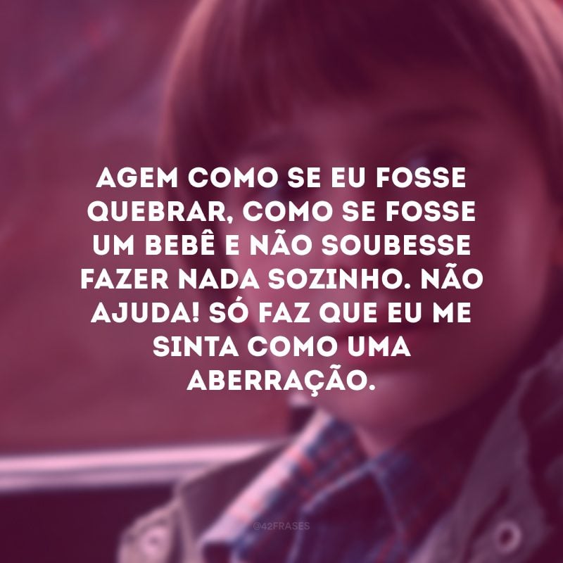 Agem como se eu fosse quebrar, como se fosse um bebê e não soubesse fazer nada sozinho. Não ajuda! Só faz que eu me sinta como uma aberração.