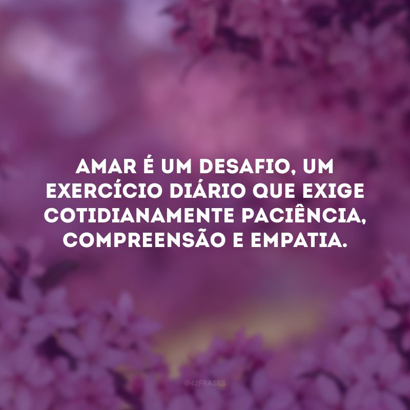 Amar é um desafio, um exercício diário que exige cotidianamente paciência, compreensão e empatia. 