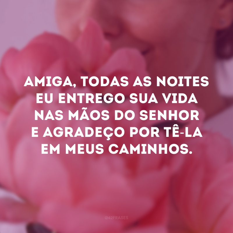 Amiga, todas as noites eu entrego sua vida nas mãos do Senhor e agradeço por tê-la em meus caminhos.