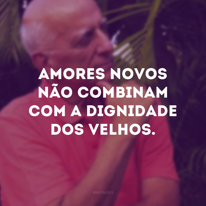 Amores novos não combinam com a dignidade dos velhos.