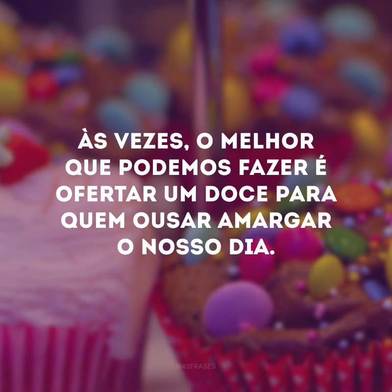 Às vezes, o melhor que podemos fazer é ofertar um doce para quem ousar amargar o nosso dia.