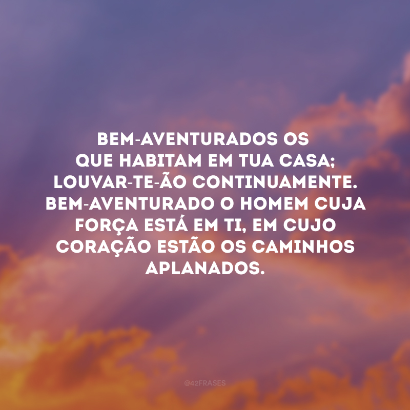 Bem-aventurados os que habitam em tua casa; louvar-te-ão continuamente. Bem-aventurado o homem cuja força está em ti, em cujo coração estão os caminhos aplanados.