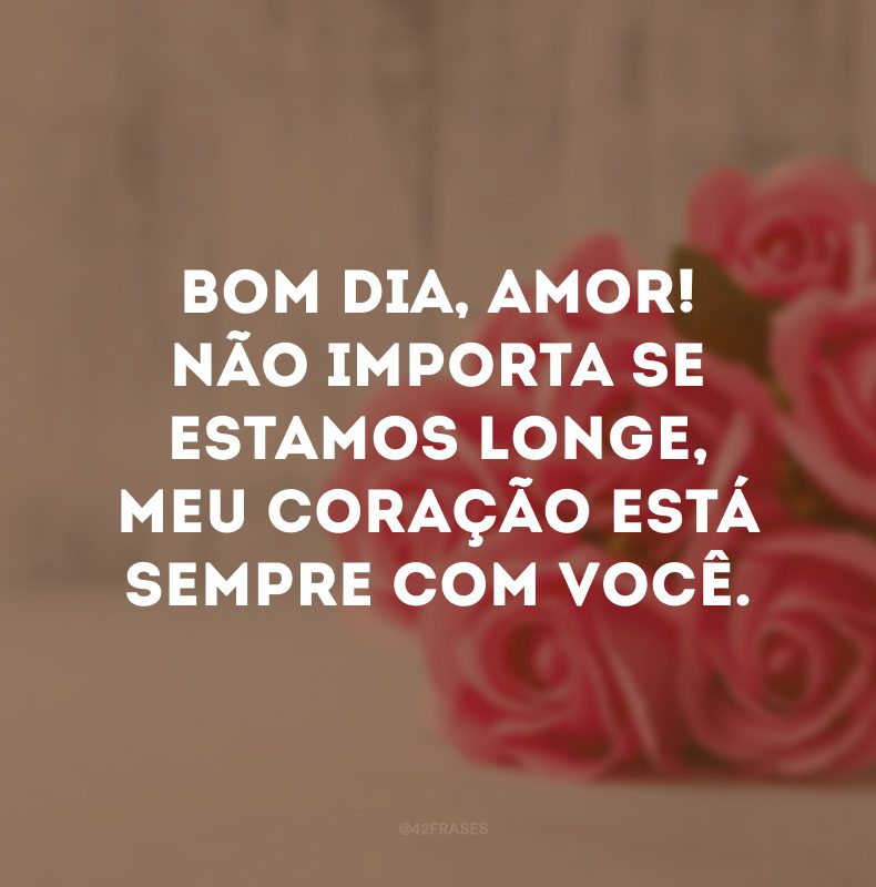 Bom dia, amor! Não importa se estamos longe, meu coração está sempre com você.