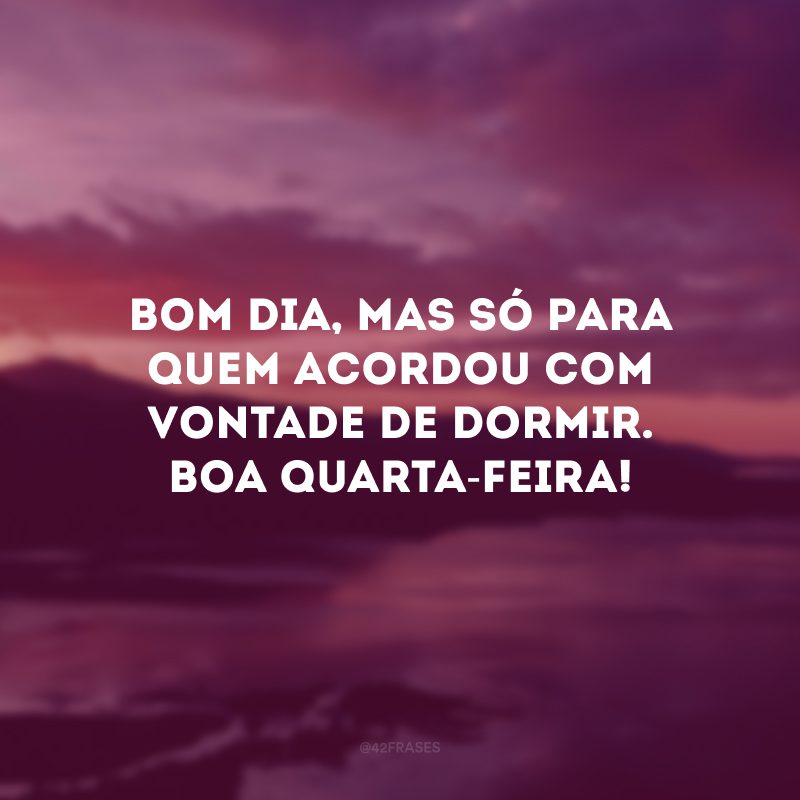 Bom dia, mas só para quem acordou com vontade de dormir. Boa quarta-feira!