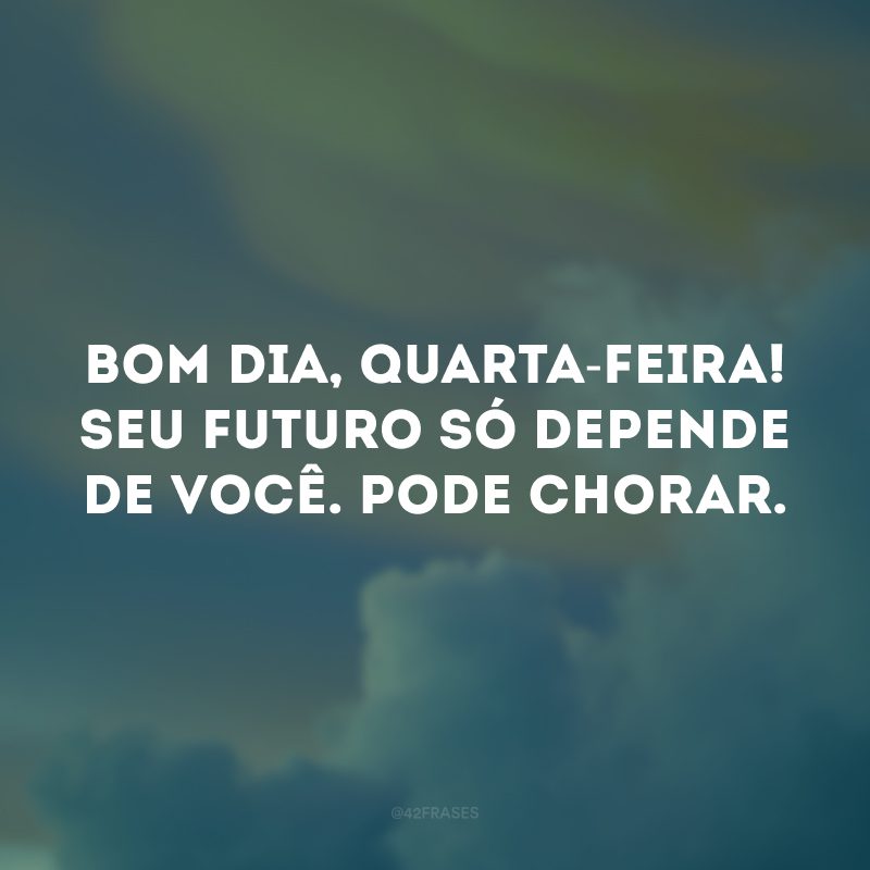 Bom dia, quarta-feira! Seu futuro só depende de você. Pode chorar. 